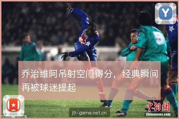 乔治维阿吊射空门得分，经典瞬间再被球迷提起